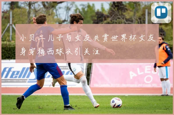 小贝二儿子与女友共赏世界杯女友身穿梅西球衣引关注