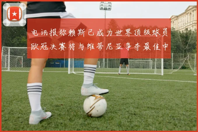 电讯报称赖斯已成为世界顶级球员欧冠决赛将与维蒂尼亚争夺最佳中场称号