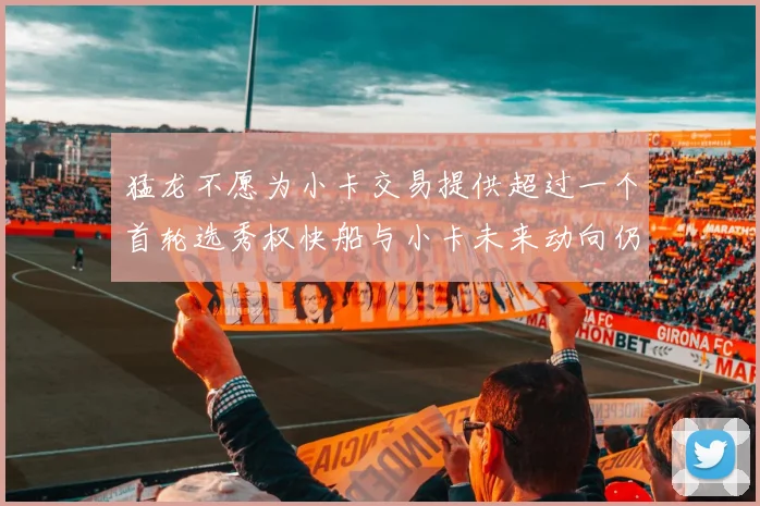 猛龙不愿为小卡交易提供超过一个首轮选秀权快船与小卡未来动向仍不明朗
