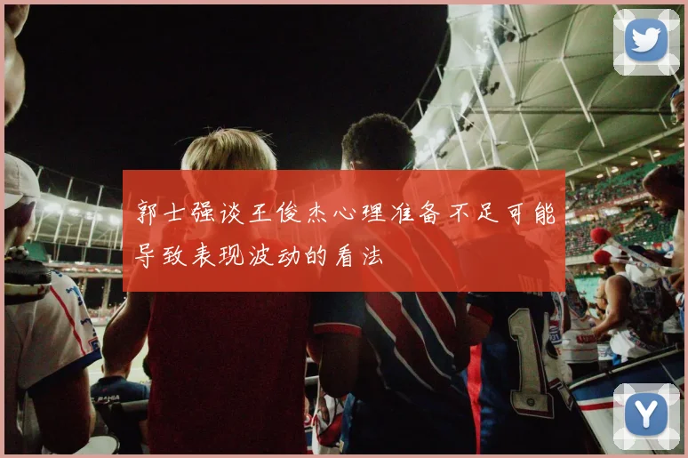 郭士强谈王俊杰心理准备不足可能导致表现波动的看法