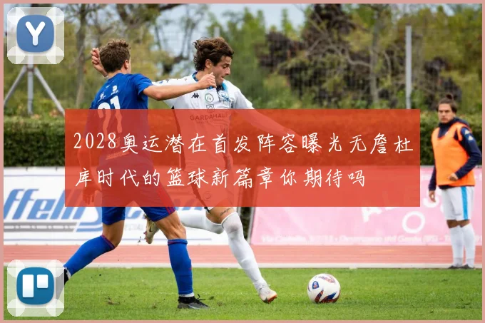 2028奥运潜在首发阵容曝光无詹杜库时代的篮球新篇章你期待吗