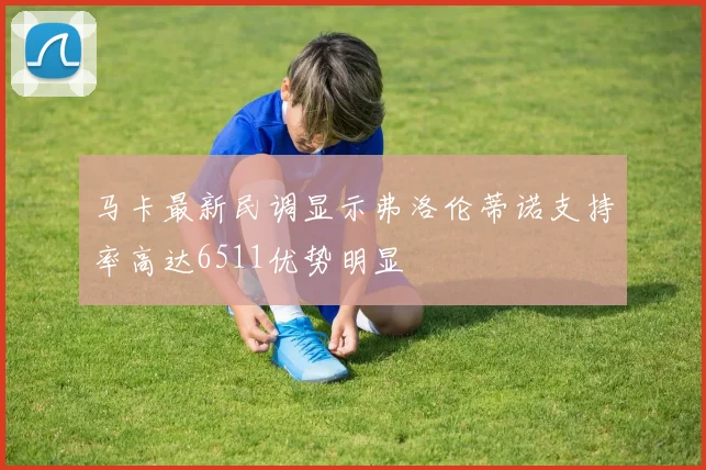 马卡最新民调显示弗洛伦蒂诺支持率高达6511优势明显