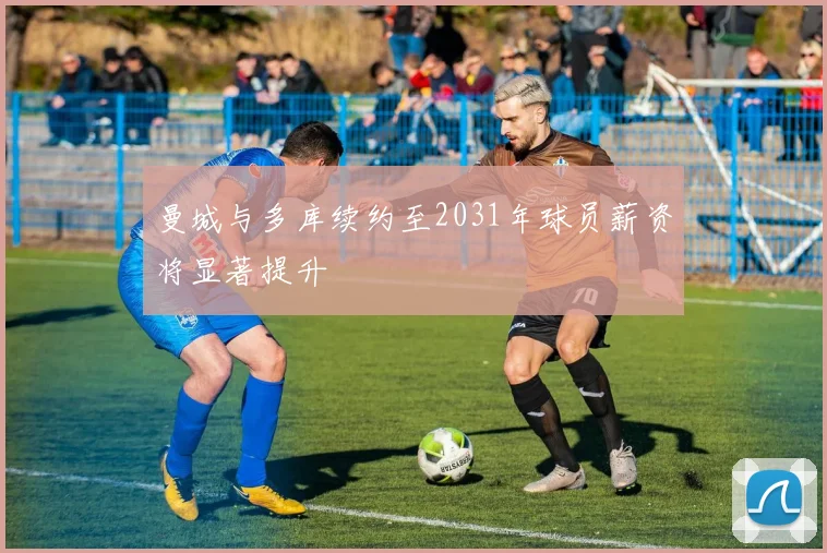 曼城与多库续约至2031年球员薪资将显著提升