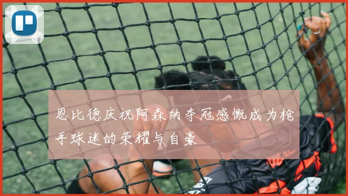 恩比德庆祝阿森纳夺冠感慨成为枪手球迷的荣耀与自豪