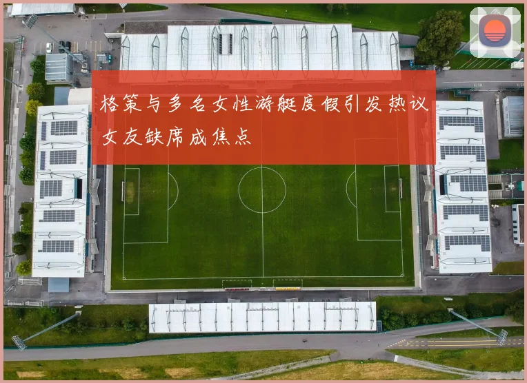 格策与多名女性游艇度假引发热议女友缺席成焦点