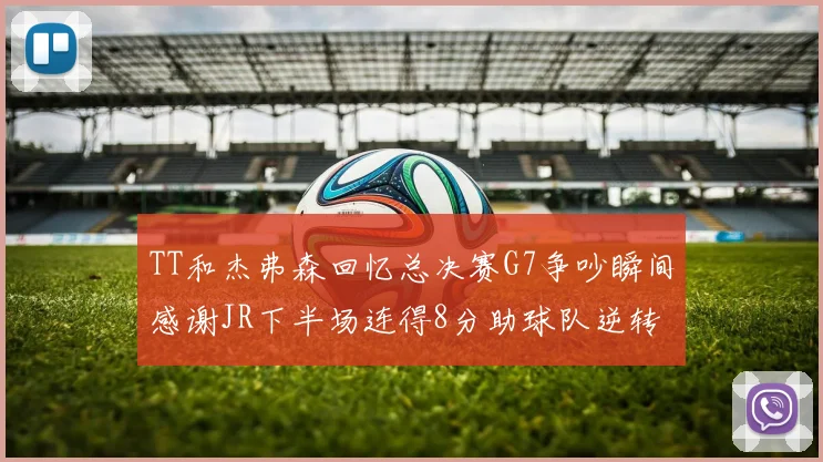 TT和杰弗森回忆总决赛G7争吵瞬间感谢JR下半场连得8分助球队逆转