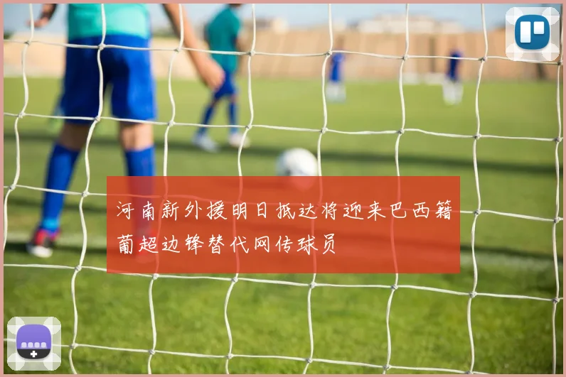 河南新外援明日抵达将迎来巴西籍葡超边锋替代网传球员