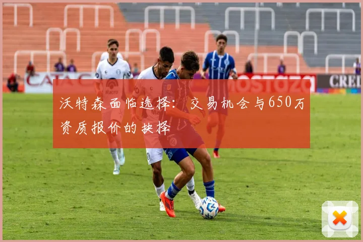 沃特森面临选择：交易机会与650万资质报价的抉择