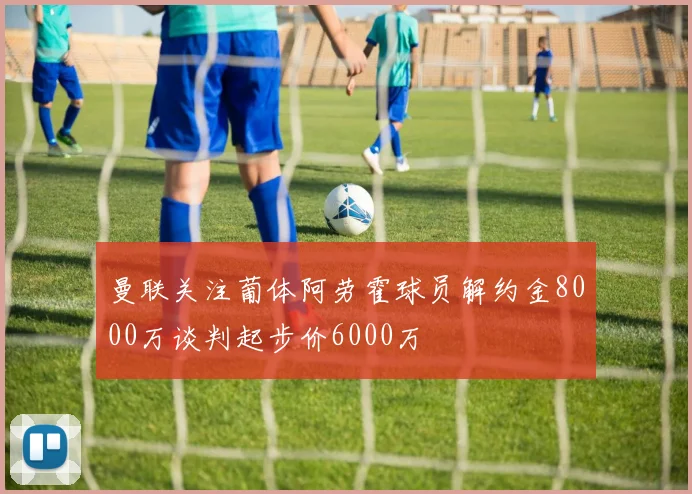 曼联关注葡体阿劳霍球员解约金8000万谈判起步价6000万