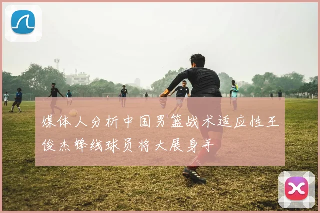 媒体人分析中国男篮战术适应性王俊杰锋线球员将大展身手