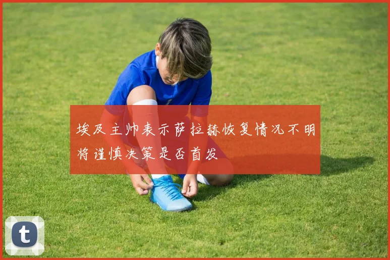 埃及主帅表示萨拉赫恢复情况不明将谨慎决策是否首发
