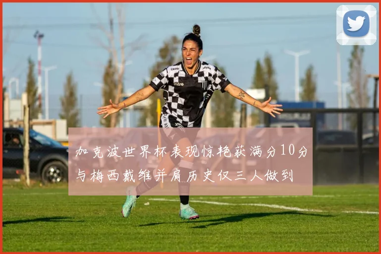 加克波世界杯表现惊艳获满分10分与梅西戴维并肩历史仅三人做到