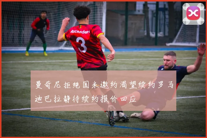 曼奇尼拒绝国米邀约渴望续约罗马迪巴拉静待续约报价回应