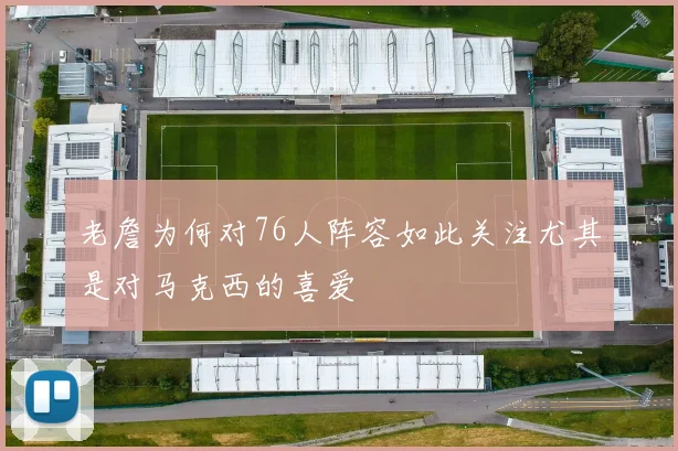 老詹为何对76人阵容如此关注尤其是对马克西的喜爱