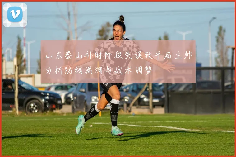 山东泰山补时阶段失误致平局主帅分析防线漏洞与战术调整
