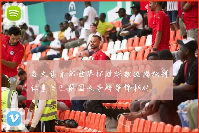 各大俱乐部世界杯进球数据揭秘拜仁皇马巴萨国米争辉争锋相对