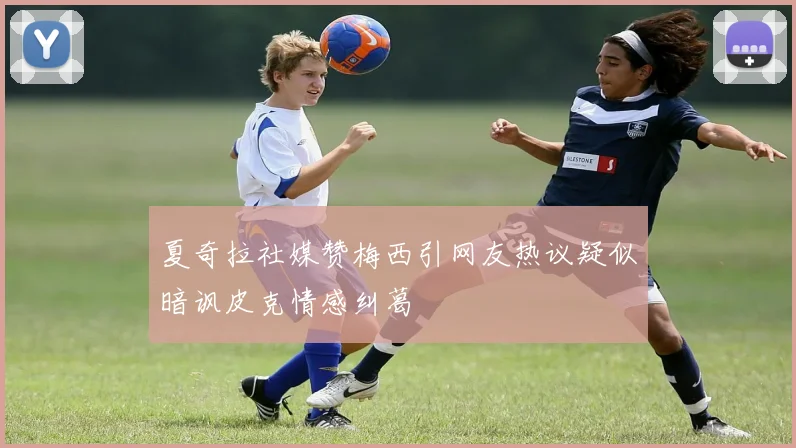 夏奇拉社媒赞梅西引网友热议疑似暗讽皮克情感纠葛