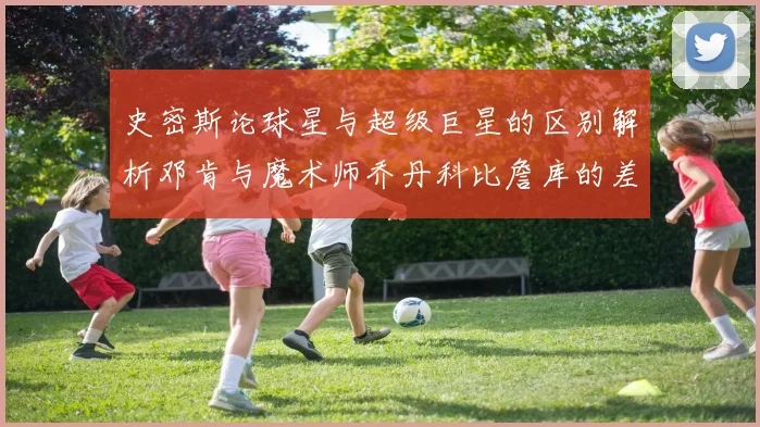 史密斯论球星与超级巨星的区别解析邓肯与魔术师乔丹科比詹库的差异