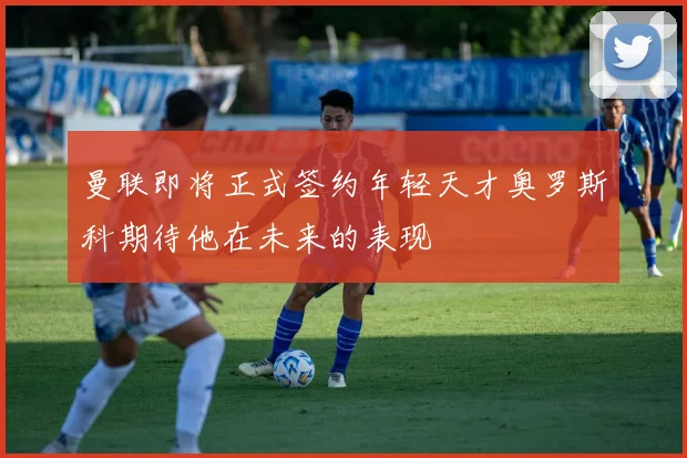 曼联即将正式签约年轻天才奥罗斯科期待他在未来的表现